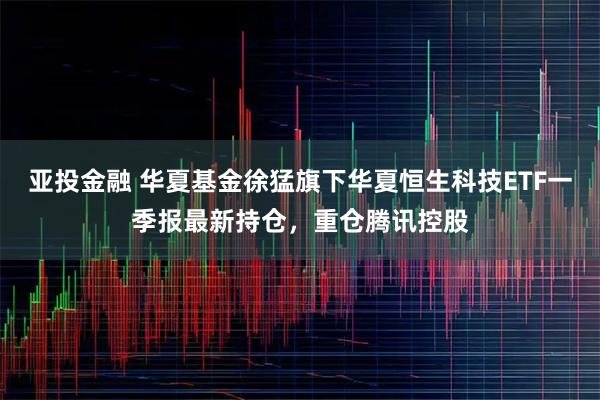 亚投金融 华夏基金徐猛旗下华夏恒生科技ETF一季报最新持仓，重仓腾讯控股