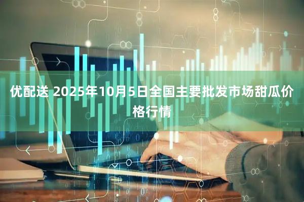 优配送 2025年10月5日全国主要批发市场甜瓜价格行情