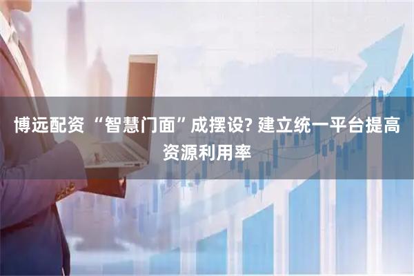 博远配资 “智慧门面”成摆设? 建立统一平台提高资源利用率