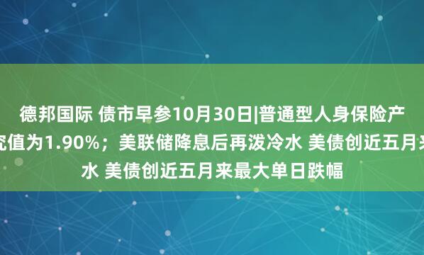 德邦国际 债市早参10月30日|普通型人身保险产品预定利率研究值为1.90%；美联储降息后再泼冷水 美债创近五月来最大单日跌幅
