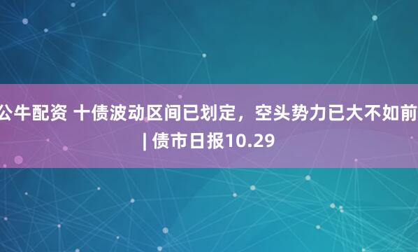 公牛配资 十债波动区间已划定，空头势力已大不如前 | 债市日报10.29