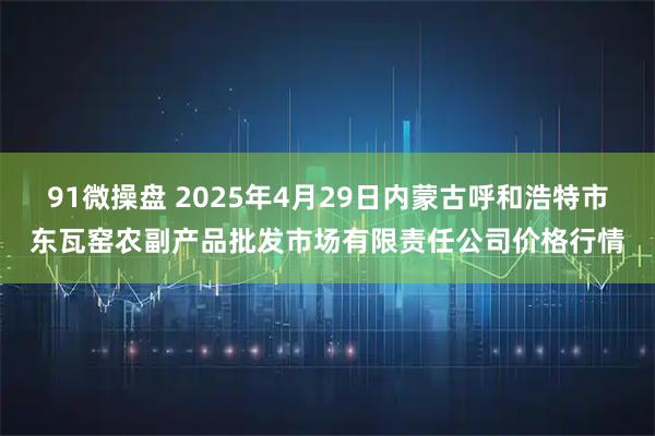 91微操盘 2025年4月29日内蒙古呼和浩特市东瓦窑农副产品批发市场有限责任公司价格行情