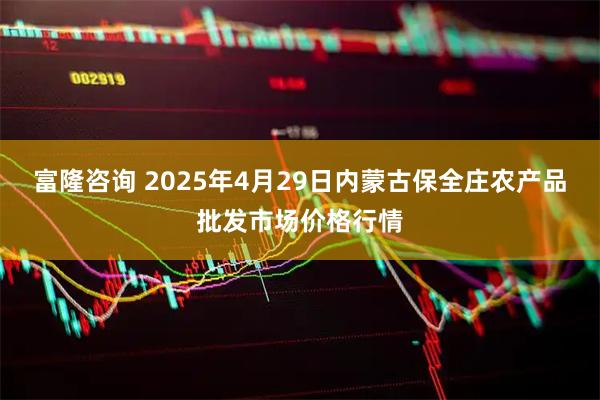 富隆咨询 2025年4月29日内蒙古保全庄农产品批发市场价格行情