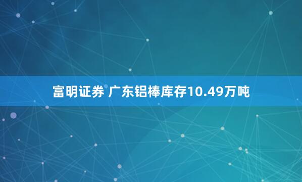 富明证券 广东铝棒库存10.49万吨