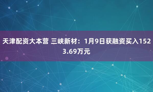 天津配资大本营 三峡新材：1月9日获融资买入1523.69万元