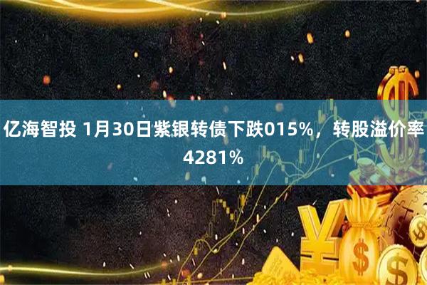 亿海智投 1月30日紫银转债下跌015%，转股溢价率4281%