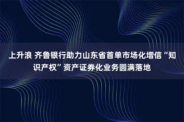 上升浪 齐鲁银行助力山东省首单市场化增信“知识产权”资产证券化业务圆满落地