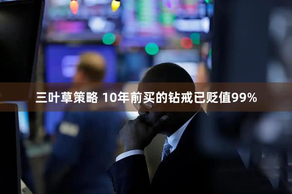 三叶草策略 10年前买的钻戒已贬值99%
