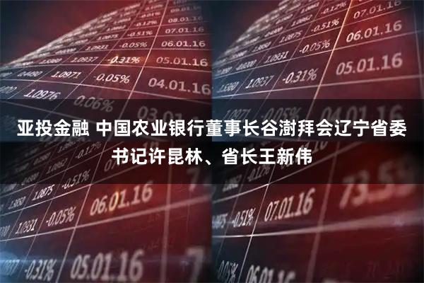 亚投金融 中国农业银行董事长谷澍拜会辽宁省委书记许昆林、省长王新伟