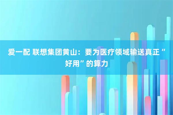 爱一配 联想集团黄山：要为医疗领域输送真正“好用”的算力