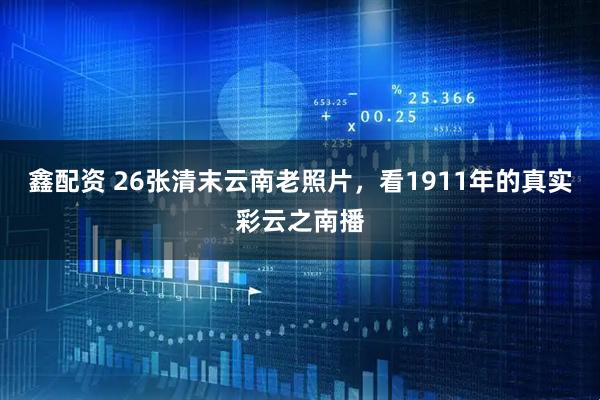 鑫配资 26张清末云南老照片，看1911年的真实彩云之南播