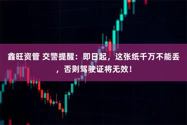 鑫旺资管 交警提醒：即日起，这张纸千万不能丢，否则驾驶证将无效！