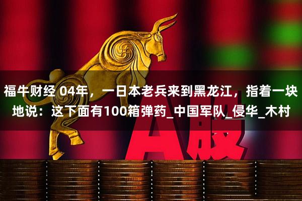 福牛财经 04年，一日本老兵来到黑龙江，指着一块地说：这下面有100箱弹药_中国军队_侵华_木村