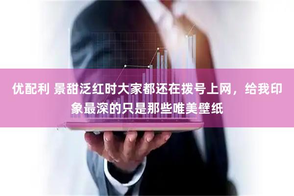 优配利 景甜泛红时大家都还在拨号上网，给我印象最深的只是那些唯美壁纸